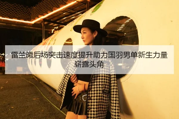 雷兰曦后场突击速度提升助力国羽男单新生力量崭露头角