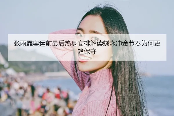 张雨霏奥运前最后热身安排解读蝶泳冲金节奏为何更趋保守