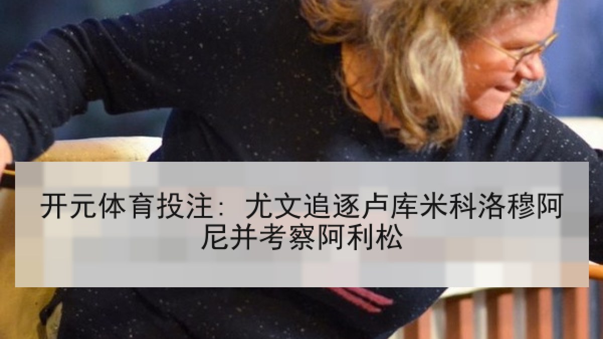 开元体育投注: 尤文追逐卢库米科洛穆阿尼并考察阿利松