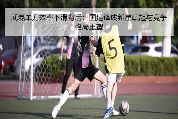 武磊单刀效率下滑背后：国足锋线新星崛起与竞争格局重塑