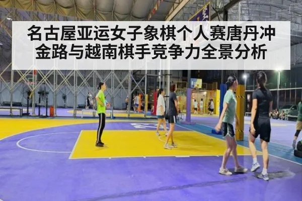 名古屋亚运女子象棋个人赛唐丹冲金路与越南棋手竞争力全景分析